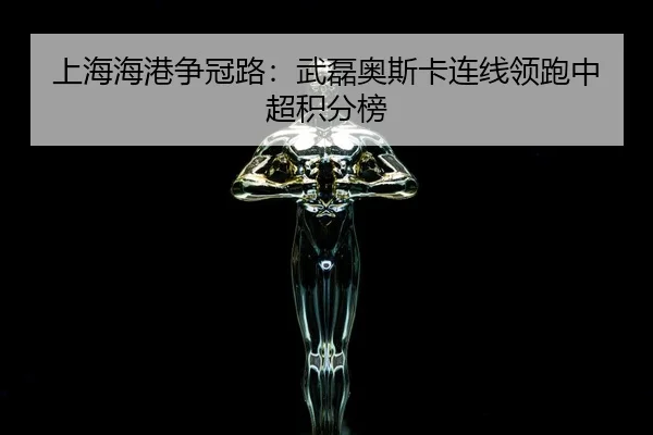 上海海港争冠路：武磊奥斯卡连线领跑中超积分榜