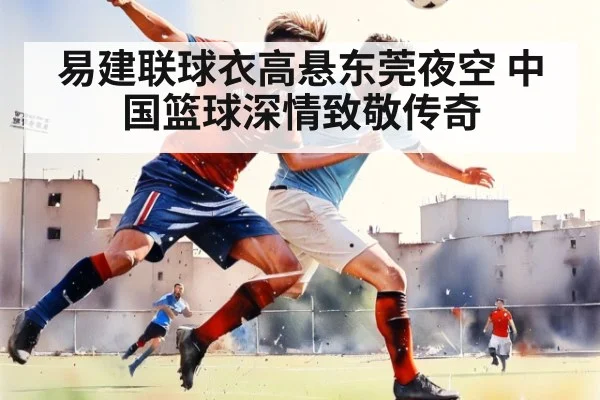 易建联球衣高悬东莞夜空 中国篮球深情致敬传奇